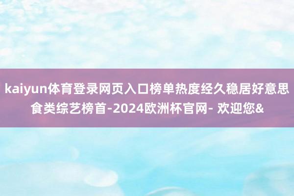kaiyun体育登录网页入口榜单热度经久稳居好意思食类综艺榜首-2024欧洲杯官网- 欢迎您&