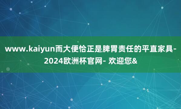 www.kaiyun而大便恰正是脾胃责任的平直家具-2024欧洲杯官网- 欢迎您&